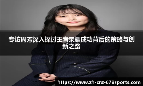 专访周芳深入探讨王者荣耀成功背后的策略与创新之路